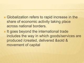  Globalization refers to rapid increase in the
share of economic activity taking place
across national borders.
 It goes beyond the international trade
includes the way in which goods/services are
produced /created, delivered &sold &
movement of capital
 