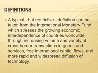 DEFINITIONS
 A typical - but restrictive - definition can be
taken from the International Monetary Fund
which stresses the growing economic
interdependence of countries worldwide
through increasing volume and variety of
cross-border transactions in goods and
services, free international capital flows, and
more rapid and widespread diffusion of
technology.
 