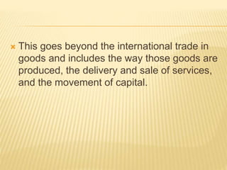  This goes beyond the international trade in
goods and includes the way those goods are
produced, the delivery and sale of services,
and the movement of capital.
 