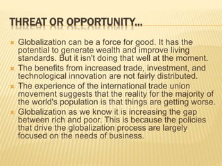 THREAT OR OPPORTUNITY...
 Globalization can be a force for good. It has the
potential to generate wealth and improve living
standards. But it isn't doing that well at the moment.
 The benefits from increased trade, investment, and
technological innovation are not fairly distributed.
 The experience of the international trade union
movement suggests that the reality for the majority of
the world's population is that things are getting worse.
 Globalization as we know it is increasing the gap
between rich and poor. This is because the policies
that drive the globalization process are largely
focused on the needs of business.
 