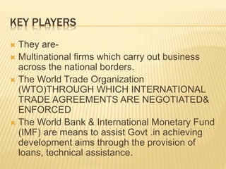 KEY PLAYERS
 They are-
 Multinational firms which carry out business
across the national borders.
 The World Trade Organization
(WTO)THROUGH WHICH INTERNATIONAL
TRADE AGREEMENTS ARE NEGOTIATED&
ENFORCED
 The World Bank & International Monetary Fund
(IMF) are means to assist Govt .in achieving
development aims through the provision of
loans, technical assistance.
 