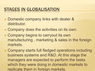 STAGES IN GLOBALISATION
 Domestic company links with dealer &
distributor.
 Company does the activities on its own.
 Company begins to carryout its own
manufacturing , marketing & sales in the foreign
markets.
 Company starts full fledged operations including
business systems and R&D. At this stage the
managers are expected to perform the tasks
which they were doing in domestic markets to
replicate them in foreign markets.
 
