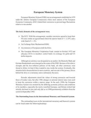 European Monetary System
European Monetary System (EMS) was an arrangement established in 1979
under the Jenkins European Commission where most nations of the European
Economic Community (EEC) linked their currencies to prevent large fluctuations
relative to one another.
The basic elements of the arrangement were:
 The ECU: With this arrangement, member currencies agreed to keep their
FX rates within an agreed band which the narrow band of +/- 2.25% and a
wide band of +/- 6%.
 An Exchange Rate Mechanism(ERM)
 An extension of European credit facilities.
 The European Monetary Cooperation Fund: created in October 1972 and
allocates ECUs to members’ central banks in exchange for gold and US
dollar deposits.
Although no currency was designated as an anchor, the Deutsche Mark and
German Bundesbank soon emerged as the centre ofthe EMS. Because ofits relative
strength, and the low-inflation policies of the bank, all other currencies were
forced to follow its lead if they wanted to stay inside the system. Eventually, this
situation led to dissatisfaction in most countries, and was one of the primary forces
behind the drive to a monetary union (ultimately the euro).
Periodic adjustments raised the values of strong currencies and lowered
those of weaker ones, but after 1986 changes in national interest rates were used
to keep the currencies within a narrow range. In the early 1990s the European
Monetary System was strained by the differing economic policies and conditions
of its members, especially the newly reunified Germany, and Britain (which had
initially declined to join and only did so in 1990) permanently withdrew from the
system inSeptember 1992.
The Outstanding Issues in the International Monetary and Financial Systems
The outstanding issues in the international monetary and financial systems
can be listed under the followingheadings:
 