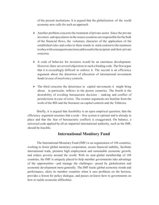of the present institutions. It is argued that the globalization of the world
economy now calls for such an approach.
 Another problem concerns the treatment of private sector. Since the private
investors and speculators inthe source countries are responsible forthe bulk
of the financial flows, the voluntary character of the application of the
established rules and codes to them stands in starkcontrasttothesummons
toobeywithconsequentsanctionsaddressedtotherecipient and their private
concerns.
 A code of behavior for investors would be an enormous development.
However,there are severalobjections to sucha binding code. The first argue
that it is exceedingly difficult to enforce it. The second is an efficiency
argument about the distortion of allocation of international investment
funds in case of insolvency controls.
 The third concerns the deterrence to capital movements it might bring
about, in particular, inflows to the poorer countries. The fourth is the
desirability of avoiding bureaucratic decision – making and conflict of
jurisdictions in case of crisis. The counter arguments are familiar from the
work of the BIS and the literature on capital controls and the Tobintax.
Briefly, it is argued that feasibility is an open empirical question; that the
efficiency argument assumes that a code – free system is optimal and is already in
place and that the fear of bureaucratic conflicts is exaggerated. On balance, a
universal code applied by all an impartial international authority, such as the IMF,
should be feasible.
International Monitory Fund
The International Monetary Fund (IMF) is an organization of 188 countries,
working to foster global monetary cooperation, secure financial stability, facilitate
international trade, promote high employment and sustainable economic growth,
and reduce poverty around the world. With its near-global membership of 188
countries, the IMF is uniquely placed to help member governments take advantage
of the opportunities—and manage the challenges—posed by globalization and
economic development more generally. The IMF tracks global economic trends and
performance, alerts its member countries when it sees problems on the horizon,
provides a forum for policy dialogue, and passes on know-how to governments on
how to tackle economic difficulties.
 