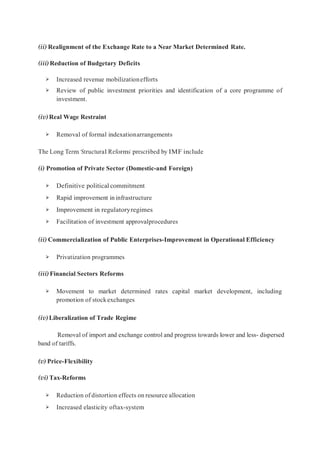 (ii) Realignment of the Exchange Rate to a Near Market Determined Rate.
(iii) Reduction of Budgetary Deficits
➢ Increased revenue mobilizationefforts
➢ Review of public investment priorities and identification of a core programme of
investment.
(iv)Real Wage Restraint
➢ Removal of formal indexationarrangements
The Long Term ‘Structural Reforms’ prescribed by IMF include
(i) Promotion of Private Sector (Domestic-and Foreign)
➢ Definitive political commitment
➢ Rapid improvement in infrastructure
➢ Improvement in regulatoryregimes
➢ Facilitation of investment approvalprocedures
(ii) Commercialization of Public Enterprises-Improvement in Operational Efficiency
➢ Privatization programmes
(iii) Financial Sectors Reforms
➢ Movement to market determined rates capital market development, including
promotion of stockexchanges
(iv)Liberalization of Trade Regime
Removal of import and exchange control and progress towards lower and less- dispersed
band of tariffs.
(v) Price-Flexibility
(vi) Tax-Reforms
➢ Reduction of distortion effects on resource allocation
➢ Increased elasticity oftax-system
 