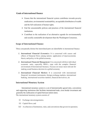 Goals of international finance
 Ensure that the international financial system contributes towards poverty
eradication, environmental sustainability, an equitable distribution of wealth
and the full realization of human rights.
 End the unsustainable policies and practices of the international financial
institutions.
 Contribute to the realization of an alternative agenda for environmentally
and socially sustainable development than the Washington Consensus.
Scope of International Finance
Three conceptually distinct but interrelated parts are identifiable in international finance:
1. International Financial Economics: It is concerned with causes and
effects of financial flows among nations -application of macroeconomic
theory and policy to the globaleconomy.
2. International Financial Management: It is concerned with how individual
economic units, especially MNCs, cope with the complex financial
environment of international business. Focuses on issues most relevant for
making sound business decision in a global economy
3. International Financial Markets: It is concerned with international
financial/ investment instruments, foreign exchange markets, international
banking, international securities markets, financial derivatives, etc
International Monetary System
International monetary system is a set of internationally agreed rules, conventions
and supporting institutions that facilitate international trade, cross border investment and
generally the reallocation of capital between nation states.
The international monetary system consists of
(i) Exchange rate arrangements;
(ii) Capital flows; and
(iii) A collection of institutions, rules, and conventions that govern its operation.
 