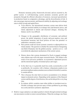 Domestic monetary policy frameworks dovetail, and are essential to, the
global system. A well-functioning system promotes economic growth and
prosperity through the efficient allocation of resources, increased specialization
in production based on comparative advantage, and the diversification of risk. It
also encourages macroeconomic and financial stability by adjusting real exchange
rates to shifts in trade and capital flows.
 To be effective, the international monetary system must deliver both
sufficient nominal stability in exchange rates and domestic prices, and
timely adjustment to shocks and structural changes. Attaining this
balance can be very difficult.
 Changes in the geographic distribution of economic and political
power, the global integration of goods and asset markets, wars, and
inconsistent monetary and fiscal policies all have the potential to
undermine a monetary system.
 Past systems could not incent systemic countries to adjust policies in a
timely manner. The question is whether the current shock of integrating
one-third of humanity into the global economy – positive as it is – will
overwhelm the adjustment mechanisms of the current system.
 History shows that systems dominated by fixed or pegged exchange
rates seldom cope well with major structural shocks. This failure is the
result of two pervasive problems: an asymmetric adjustment process
and the downward rigidity of nominal prices and wages.
 In the short run, it is generally much less costly, economically as well
as politically, for countries with a balance ofpayments surplus to run
persistentsurplusesandaccumulatereservesthanitisfordeficit countries
to sustain deficits.
 This is because the only limit on reserve accumulation is its ultimate
impact on domestic prices. Depending on the openness of the financial
system and the degree ofsterilization, this can be delayed for a very long
time.
 In contrast, deficit countries must either deflate or run-down reserves.
Flexible exchange rates prevent many of these problems by providing
less costly and more symmetric adjustment.
 Relative wages and prices can adjust quickly to shocks through nominal exchange
rate movements in order to restore external balance. When the exchange rate floats
 
