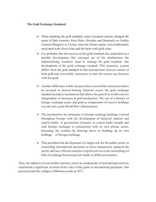 The Gold Exchange Standard
 When adopting the gold standard, many European nations changed the
name of their currency from Daler (Sweden and Denmark) or Gulden
(Austria-Hungary) to Crown, since the former names were traditionally
associated with silver coins and the latter with gold coins.
 It is probable that the success of the gold standard also depended on a
parallel development that emerged out of the mechanisms the
industrializing countries used to ‘manage’ the gold standard—the
development of the gold exchange standard. This monetary system
differs from the gold standard in that international reserves consist of
both gold and convertible currencies so that the system can function
with less gold.
 Another difference is that, because those convertible currencies tend to
be invested in interest-bearing financial assets, the gold exchange
standard includes a mechanismthat allows for growth in world reserves
independent of increases in gold production. The use of a mixture of
foreign exchange assets and gold as components of reserve holdings
was not just a post-World War I phenomenon.
 The mechanisms for settlement of foreign exchange holdings evolved
throughout Europe with the development of financial markets and
central banks. A government (treasury or central bank) bought and
sold foreign exchange in transactions with its own private sector,
becoming the creditor by drawing down or building up its own
holdings of foreign exchange.
 This permitted the development of a larger role for the public sector in
controlling international payments as these transactions replaced the
earlier and less efficient transfers ofgold reserves to net out holdings of
bills ofexchange between private banks in differentcountries.
Thus, the addition of convertible currency assets as components of international reserves
constituted a significant revision of the rules of the game in international payments that
persisted until the collapse of Bretton woods in 1971.
 