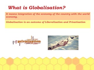What is Globalisation?
It means integration of the economy of the country with the world
economy.
Globalisation is an outcome of Liberalisation and Privatisation
 