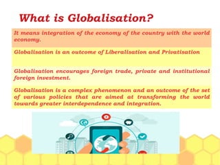 What is Globalisation?
It means integration of the economy of the country with the world
economy.
Globalisation is an outcome of Liberalisation and Privatisation
Globalisation encourages foreign trade, private and institutional
foreign investment.
Globalisation is a complex phenomenon and an outcome of the set
of various policies that are aimed at transforming the world
towards greater interdependence and integration.
 
