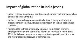 Impact of globalization in India (cont.)
• India's reliance on external assistance and commercial borrowings has
decreased since 1991–92.
• India's economy has grown drastically since it integrated into the
global economy in 1991. It has drastic impact on India's economical
condition.
• Remittances to India are money transfers from Indian workers
employed outside the country to friends or relatives in India. Since
1991, India has experienced sharp remittance growth, and it is now
the world's leading receiver of remittances.
 