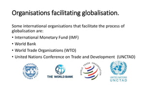 Some international organisations that facilitate the process of
globalisation are:
• International Monetary Fund (IMF)
• World Bank
• World Trade Organisations (WTO)
• United Nations Conference on Trade and Development (UNCTAD)
Organisations facilitating globalisation.
 