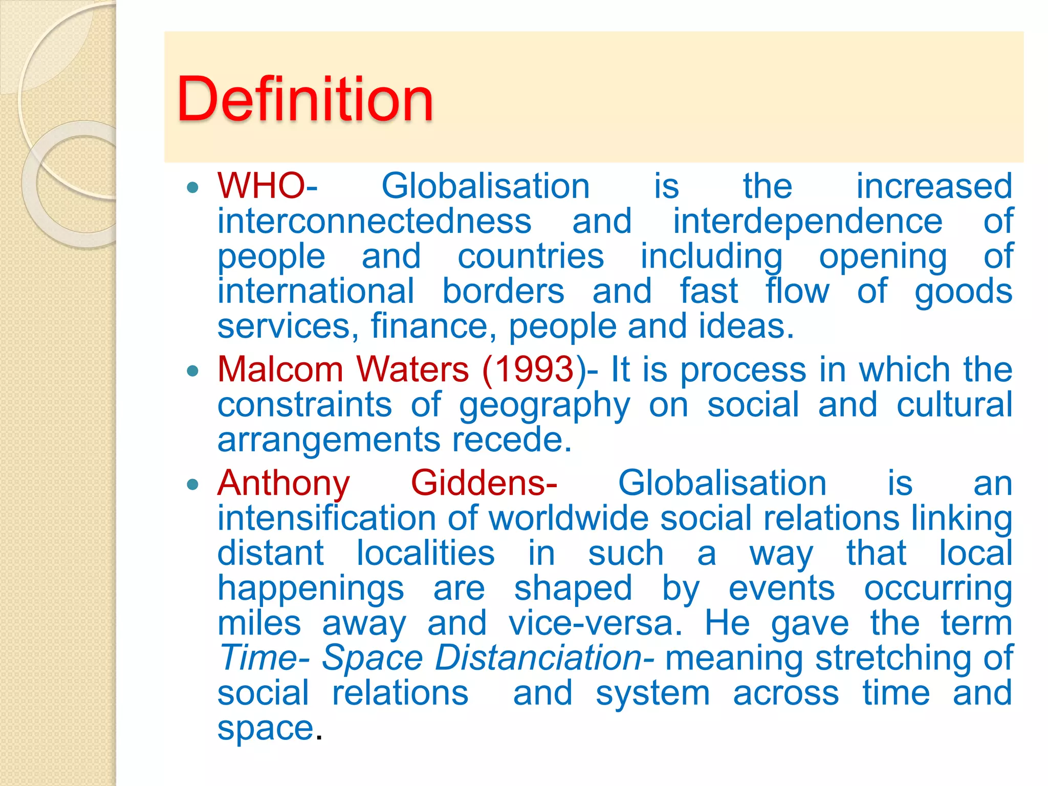Definition
 WHO- Globalisation is the increased
interconnectedness and interdependence of
people and countries including opening of
international borders and fast flow of goods
services, finance, people and ideas.
 Malcom Waters (1993)- It is process in which the
constraints of geography on social and cultural
arrangements recede.
 Anthony Giddens- Globalisation is an
intensification of worldwide social relations linking
distant localities in such a way that local
happenings are shaped by events occurring
miles away and vice-versa. He gave the term
Time- Space Distanciation- meaning stretching of
social relations and system across time and
space.
 