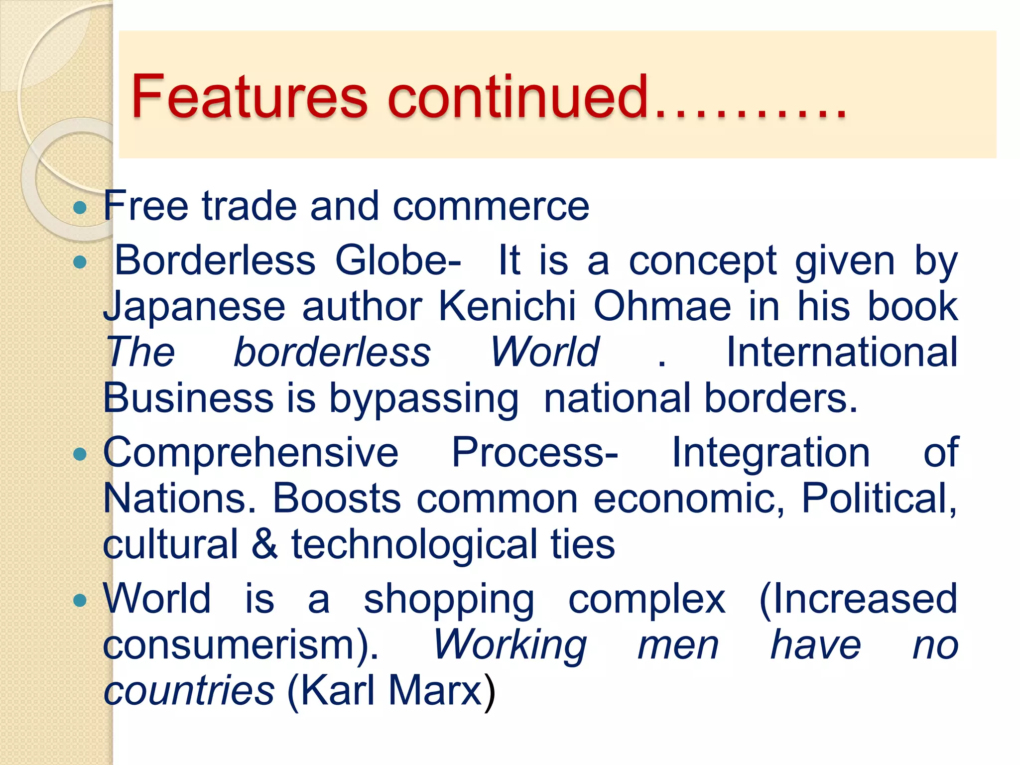 Features continued……….
 Free trade and commerce
 Borderless Globe- It is a concept given by
Japanese author Kenichi Ohmae in his book
The borderless World . International
Business is bypassing national borders.
 Comprehensive Process- Integration of
Nations. Boosts common economic, Political,
cultural & technological ties
 World is a shopping complex (Increased
consumerism). Working men have no
countries (Karl Marx)
 
