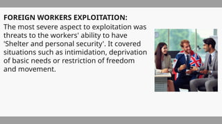 FOREIGN WORKERS EXPLOITATION:
The most severe aspect to exploitation was
threats to the workers' ability to have
'Shelter and personal security'. It covered
situations such as intimidation, deprivation
of basic needs or restriction of freedom
and movement.
 