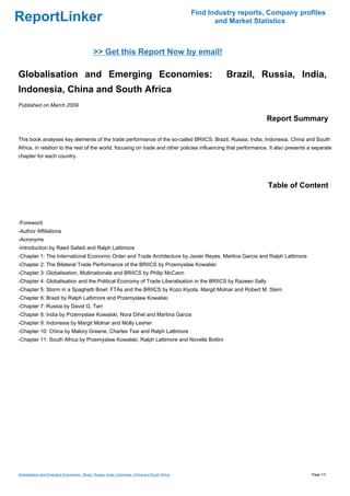 Find Industry reports, Company profiles
ReportLinker                                                                                            and Market Statistics



                                              >> Get this Report Now by email!

Globalisation and Emerging Economies:                                                                      Brazil, Russia, India,
Indonesia, China and South Africa
Published on March 2009

                                                                                                                      Report Summary

This book analyses key elements of the trade performance of the so-called BRIICS: Brazil, Russia, India, Indonesia, China and South
Africa, in relation to the rest of the world, focusing on trade and other policies influencing that performance. It also presents a separate
chapter for each country.




                                                                                                                       Table of Content



-Foreword
-Author Affiliations
-Acronyms
-Introduction by Raed Safadi and Ralph Lattimore
-Chapter 1: The International Economic Order and Trade Architecture by Javier Reyes, Martina Garcia and Ralph Lattimore
-Chapter 2: The Bilateral Trade Performance of the BRIICS by Przemyslaw Kowalski
-Chapter 3: Globalisation, Multinationals and BRIICS by Philip McCann
-Chapter 4: Globalisation and the Political Economy of Trade Liberalisation in the BRIICS by Razeen Sally
-Chapter 5: Storm in a Spaghetti Bowl: FTAs and the BRIICS by Kozo Kiyota, Margit Molnar and Robert M. Stern
-Chapter 6: Brazil by Ralph Lattimore and Przemyslaw Kowalski
-Chapter 7: Russia by David G. Tarr
-Chapter 8: India by Przemyslaw Kowalski, Nora Dihel and Martina Garcia
-Chapter 9: Indonesia by Margit Molnar and Molly Lesher
-Chapter 10: China by Malory Greene, Charles Tsai and Ralph Lattimore
-Chapter 11: South Africa by Przemyslaw Kowalski, Ralph Lattimore and Novella Bottini




Globalisation and Emerging Economies: Brazil, Russia, India, Indonesia, China and South Africa                                     Page 1/3
 