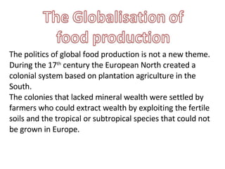 The politics of global food production is not a new theme. During the 17 th  century the European North created a colonial system based on plantation agriculture in the South.  The colonies that lacked mineral wealth were settled by farmers who could extract wealth by exploiting the fertile soils and the tropical or subtropical species that could not be grown in Europe. 