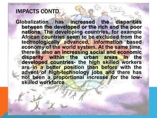 IMPACTS CONTD.
Globalization has increased the disparities
between the developed or the rich and the poor
nations. The developing countries, for example
African countries seem to be excluded from the
technologically advanced, information based
economy of the world system. At the same time,
there is also an increasing social and economic
disparity within the urban areas in the
developed countries- the high skilled workers
are in a better position than before with the
advent of high-technology jobs and there has
not been a proportional increase for the low-
skilled workforce.
 