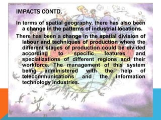 IMPACTS CONTD.
In terms of spatial geography, there has also been
a change in the patterns of industrial locations.
There has been a change in the spatial division of
labour and techniques of production where the
different stages of production could be divided
according to specific features and
specializations of different regions and their
workforce. The management of this system
being administered with the help of
telecommunications and the information
technology industries.
 