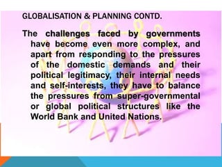 GLOBALISATION & PLANNING CONTD.
The challenges faced by governments
have become even more complex, and
apart from responding to the pressures
of the domestic demands and their
political legitimacy, their internal needs
and self-interests, they have to balance
the pressures from super-governmental
or global political structures like the
World Bank and United Nations.
 