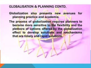 GLOBALISATION & PLANNING CONTD.
Globalization also presents new avenues for
planning practice and academia.
The process of globalization requires planners to
become more sensitive to the flexibility and the
plethora of options offered by the globalization
effect to develop solutions and mechanisms
that are timely and rapid solutions.
 