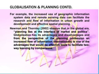 GLOBALISATION & PLANNING CONTD.
For example, the increased use of geographic information
system data and remote sensing data can facilitate the
research and flow of information in urban growth and
development and effective spatial planning.
Newman and Thornley (2002) observe that in the global era,
“planning lies at the interface of market and politics”.
Globalization has its advantages and disadvantages and
from the perspective of the planning profession an
increased flow of information internationally is one of the
advantages that would be effective tools to facilitate two-
way learning by comparisons.
 