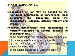 GLOBALISATION OF LAW
Globalization of law may be defined as the
worldwide progression of transnational legal
structures and discourses along the
dimensions of extensity, intensity, velocity, and
impact.
Research demonstrates that globalization is
variably contested in several domains of
research on law:
(a) the construction and regulation of global markets,
(b) crimes against humanity and genocide,
(c) the diffusion of political liberalism and
constitutionalism, and
(d) the institutionalization of women's rights.
 