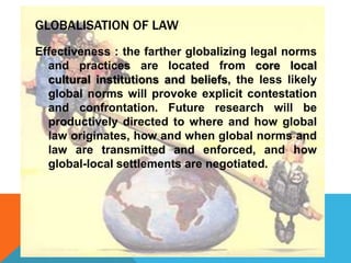 GLOBALISATION OF LAW
Effectiveness : the farther globalizing legal norms
and practices are located from core local
cultural institutions and beliefs, the less likely
global norms will provoke explicit contestation
and confrontation. Future research will be
productively directed to where and how global
law originates, how and when global norms and
law are transmitted and enforced, and how
global-local settlements are negotiated.
 
