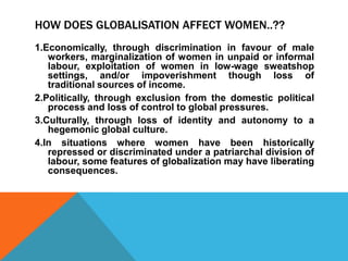 HOW DOES GLOBALISATION AFFECT WOMEN..??
1.Economically, through discrimination in favour of male
workers, marginalization of women in unpaid or informal
labour, exploitation of women in low-wage sweatshop
settings, and/or impoverishment though loss of
traditional sources of income.
2.Politically, through exclusion from the domestic political
process and loss of control to global pressures.
3.Culturally, through loss of identity and autonomy to a
hegemonic global culture.
4.In situations where women have been historically
repressed or discriminated under a patriarchal division of
labour, some features of globalization may have liberating
consequences.
 