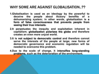 WHY SOME ARE AGAINST GLOBALISATION..??
1.Globalisation is used as an ideology by the powerful to
deceive the people about illusory benefits of a
dehumanizing system; in other words, globalization is a
form of false consciousness that prevents people from
seeing their true interests.
2.It perpetuates the inequity and exploitation inherent in
capitalism; globalization polarizes the globe and therefore
creates an even more unjust world.
3.It is not subject to democratic control and therefore cannot
serve the interests of the people at large; new forms of
democratic governance and economic regulation will be
needed to overcome this problem.
4.Due to the scale of change, it intensifies long-standing
problems, such as the deterioration of the environment.
 