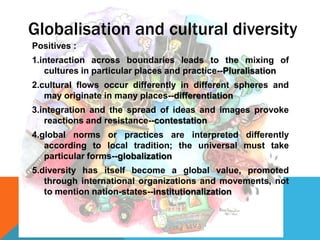 Positives :
1.interaction across boundaries leads to the mixing of
cultures in particular places and practice--Pluralisation
2.cultural flows occur differently in different spheres and
may originate in many places--differentiation
3.integration and the spread of ideas and images provoke
reactions and resistance--contestation
4.global norms or practices are interpreted differently
according to local tradition; the universal must take
particular forms--globalization
5.diversity has itself become a global value, promoted
through international organizations and movements, not
to mention nation-states--institutionalization
Globalisation and cultural diversity
 