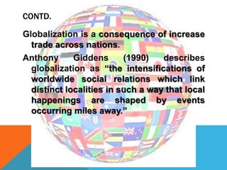 CONTD.
Globalization is a consequence of increase
trade across nations.
Anthony Giddens (1990) describes
globalization as “the intensifications of
worldwide social relations which link
distinct localities in such a way that local
happenings are shaped by events
occurring miles away.”
 