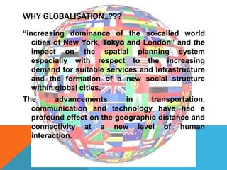 WHY GLOBALISATION..???
“increasing dominance of the so-called world
cities of New York, Tokyo and London” and the
impact on the spatial planning system
especially with respect to the increasing
demand for suitable services and infrastructure
and the formation of a new social structure
within global cities.
The advancements in transportation,
communication and technology have had a
profound effect on the geographic distance and
connectivity at a new level of human
interaction.
 
