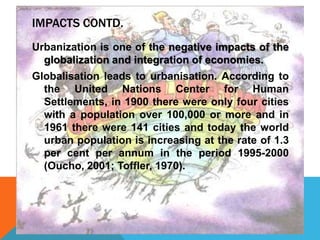 IMPACTS CONTD.
Urbanization is one of the negative impacts of the
globalization and integration of economies.
Globalisation leads to urbanisation. According to
the United Nations Center for Human
Settlements, in 1900 there were only four cities
with a population over 100,000 or more and in
1961 there were 141 cities and today the world
urban population is increasing at the rate of 1.3
per cent per annum in the period 1995-2000
(Oucho, 2001; Toffler, 1970).
 