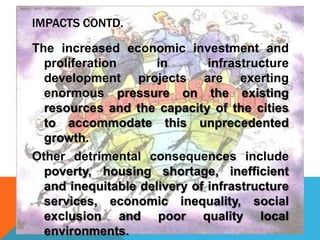 IMPACTS CONTD.
The increased economic investment and
proliferation in infrastructure
development projects are exerting
enormous pressure on the existing
resources and the capacity of the cities
to accommodate this unprecedented
growth.
Other detrimental consequences include
poverty, housing shortage, inefficient
and inequitable delivery of infrastructure
services, economic inequality, social
exclusion and poor quality local
environments.
 