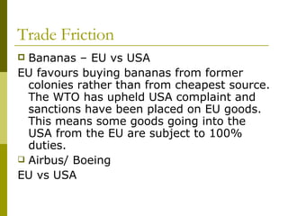 Trade Friction Bananas – EU vs USA EU favours buying bananas from former colonies rather than from cheapest source. The WTO has upheld USA complaint and sanctions have been placed on EU goods.  This means some goods going into the USA from the EU are subject to 100% duties. Airbus/ Boeing EU vs USA 