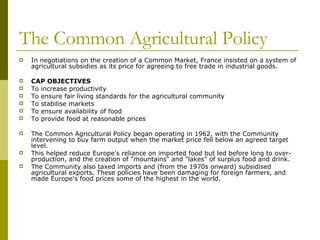 The Common Agricultural Policy In negotiations on the creation of a Common Market, France insisted on a system of agricultural subsidies as its price for agreeing to free trade in industrial goods.  CAP OBJECTIVES  To increase productivity To ensure fair living standards for the agricultural community To stabilise markets To ensure availability of food To provide food at reasonable prices The Common Agricultural Policy began operating in 1962, with the Community intervening to buy farm output when the market price fell below an agreed target level.  This helped reduce Europe's reliance on imported food but led before long to over-production, and the creation of "mountains" and "lakes" of surplus food and drink.  The Community also taxed imports and (from the 1970s onward) subsidised agricultural exports. These policies have been damaging for foreign farmers, and made Europe's food prices some of the highest in the world.  