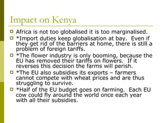 Impact on Kenya Africa is not too globalised it is too marginalised. *Import duties keep globalisation at bay.  Even if they get rid of the barriers at home, there is still a problem of foreign tariffs. *The flower industry is only booming, because the EU has removed their tariffs on flowers.  If it reverses this decision the farms will perish. *The EU also subsidies its exports – farmers cannot compete with wheat prices and are thus struggling to survive. *Half of the EU budget goes on farming.  Each EU cow could fly around the world once each year with all their subsidies. 