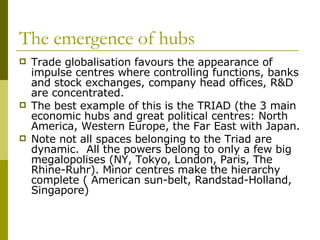 The emergence of hubs Trade globalisation favours the appearance of impulse centres where controlling functions, banks and stock exchanges, company head offices, R&D are concentrated. The best example of this is the TRIAD (the 3 main economic hubs and great political centres: North America, Western Europe, the Far East with Japan. Note not all spaces belonging to the Triad are dynamic.  All the powers belong to only a few big megalopolises (NY, Tokyo, London, Paris, The Rhine-Ruhr). Minor centres make the hierarchy complete ( American sun-belt, Randstad-Holland, Singapore) 
