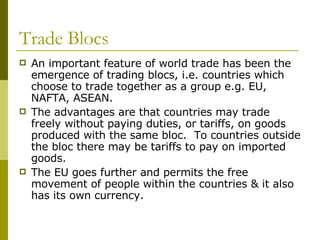 Trade Blocs An important feature of world trade has been the emergence of trading blocs, i.e. countries which choose to trade together as a group e.g. EU, NAFTA, ASEAN. The advantages are that countries may trade freely without paying duties, or tariffs, on goods produced with the same bloc.  To countries outside the bloc there may be tariffs to pay on imported goods.  The EU goes further and permits the free movement of people within the countries & it also has its own currency. 