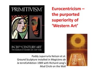Eurocentricism –
                              the purported
                              superiority of
                              ‘Western Art’




             Paddy Jupurrurla Nelson et al.
Ground Sculpture installed in Magiciens de
la terreExhibition 1989 with Richard Long’s
                     Mud Circle on the Wall
 