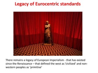 Legacy of Eurocentric standards




There remains a legacy of European Imperialism - that has existed
since the Renaissance – that defined the west as ‘civilized’ and non-
western peoples as ‘primitive’
 