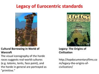 Legacy of Eurocentric standards




Cultural Borrowing in World of          Legacy: The Origins of
Warcraft                                Civilization
The visual iconography of the horde
races suggests real-world cultures      http://topdocumentaryfilms.co
(e.g. totems, tents, face paint), and   m/legacy-the-origins-of-
the horde in general are portrayed as   civilization/
"primitive."
 
