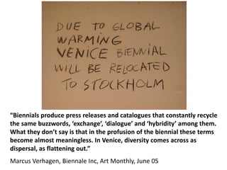 “Biennials produce press releases and catalogues that constantly recycle
the same buzzwords, ‘exchange’, ‘dialogue’ and ‘hybridity’ among them.
What they don’t say is that in the profusion of the biennial these terms
become almost meaningless. In Venice, diversity comes across as
dispersal, as flattening out.”
Marcus Verhagen, Biennale Inc, Art Monthly, June 05
 