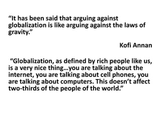 “It has been said that arguing against
globalization is like arguing against the laws of
gravity.”
                                       Kofi Annan

 “Globalization, as defined by rich people like us,
is a very nice thing…you are talking about the
internet, you are talking about cell phones, you
are talking about computers. This doesn’t affect
two-thirds of the people of the world.”
 