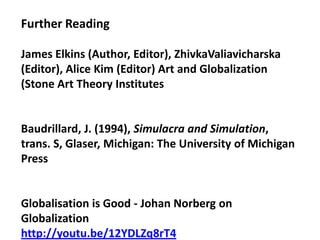 Further Reading

James Elkins (Author, Editor), ZhivkaValiavicharska
(Editor), Alice Kim (Editor) Art and Globalization
(Stone Art Theory Institutes


Baudrillard, J. (1994), Simulacra and Simulation,
trans. S, Glaser, Michigan: The University of Michigan
Press


Globalisation is Good - Johan Norberg on
Globalization
http://youtu.be/12YDLZq8rT4
 