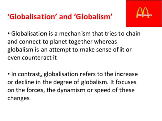 ‘Globalisation’ and ‘Globalism’
• Globalisation is a mechanism that tries to chain
and connect to planet together whereas
globalism is an attempt to make sense of it or
even counteract it

• In contrast, globalisation refers to the increase
or decline in the degree of globalism. It focuses
on the forces, the dynamism or speed of these
changes
 