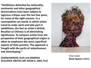 “Exhibitions delimited by nationality,
continents and other geographical
demarcations have been subject to
vigorous critique over the last few years,
for many of the right reasons. In a
cosmopolitan art world, in which artists
travel to make work and take part in
exhibitions, the fact an artist is British,
Brazilian or Chinese is of diminishing
significance. To compare artists from the
perspective of their geographical origins is
often to emphasise the most superficial
aspects of their practice. The approach is
fraught with the perils of reductiveness
and stereotyping.”
                                               Hew Locke
(FARQUHARSON, ALEX and ANDREAS                 Black Queen (2004)
SCHLIEKER, BRITISH ART SHOW 6, 2005, P12)
 
