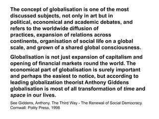 The concept of globalisation is one of the most
discussed subjects, not only in art but in
political, economical and academic debates, and
refers to the worldwide diffusion of
practices, expansion of relations across
continents, organisation of social life on a global
scale, and grown of a shared global consciousness.
Globalisation is not just expansion of capitalism and
opening of financial markets round the world. The
economical part of globalisation is surely important
and perhaps the easiest to notice, but according to
leading globalization theorist Anthony Giddens
globalisation is most of all transformation of time and
space in our lives.
See Giddens, Anthony. The Third Way - The Renewal of Social Democracy.
Cornwall: Polity Press, 1998
 