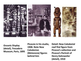 Picassio in his studio,   Detail: New Caledonial
Oceanic Display
                      1908. Note New            roof fiial figure from
(detail), Trocadero
                      Caledonian                Picasso’s collection and
Museum, Paris, 1895
                      (Melanesia) figures       Picasso’s Portrait of
                      behind him                Henry Kahnweiler
                                                (detail), 1910
 